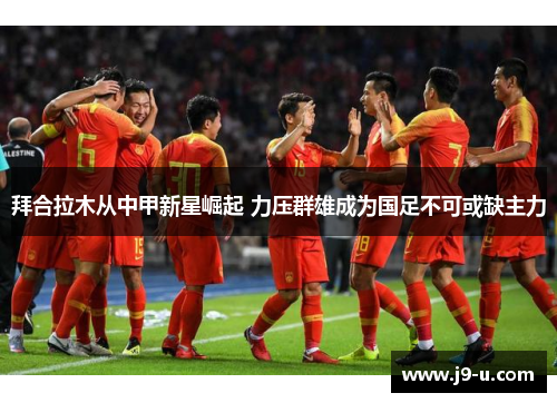 拜合拉木从中甲新星崛起 力压群雄成为国足不可或缺主力
