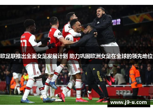 欧足联推出全面女足发展计划 助力巩固欧洲女足在全球的领先地位
