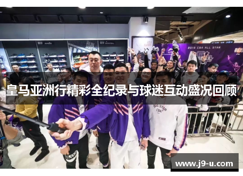 皇马亚洲行精彩全纪录与球迷互动盛况回顾