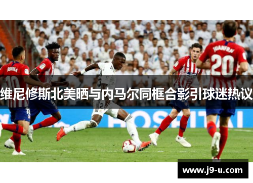 维尼修斯北美晒与内马尔同框合影引球迷热议