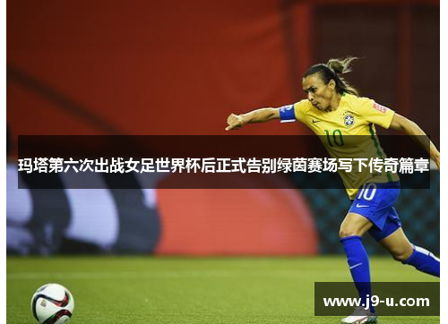 玛塔第六次出战女足世界杯后正式告别绿茵赛场写下传奇篇章